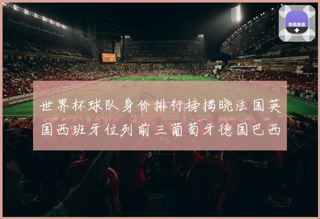 世界杯球队身价排行榜揭晓法国英国西班牙位列前三葡萄牙德国巴西身价均超九亿欧元