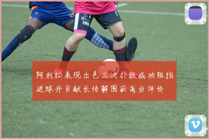 阿利松表现出色三次扑救成功阻挡进球并贡献长传解围获高分评价