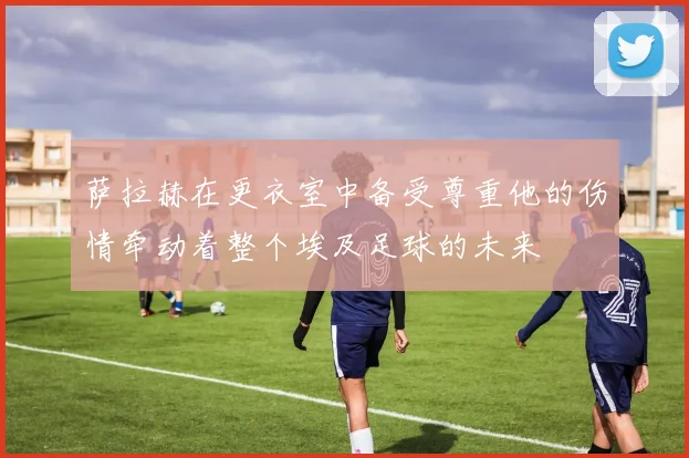 萨拉赫在更衣室中备受尊重他的伤情牵动着整个埃及足球的未来