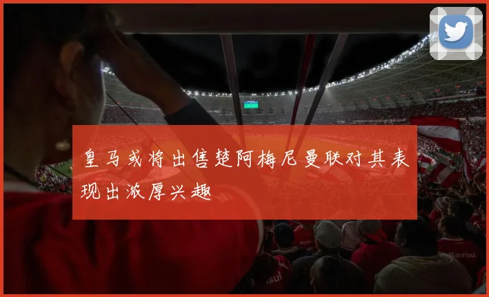 皇马或将出售楚阿梅尼曼联对其表现出浓厚兴趣