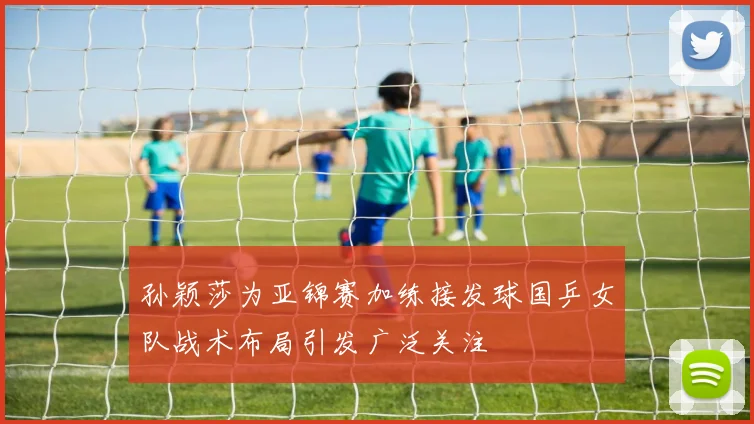 孙颖莎为亚锦赛加练接发球国乒女队战术布局引发广泛关注