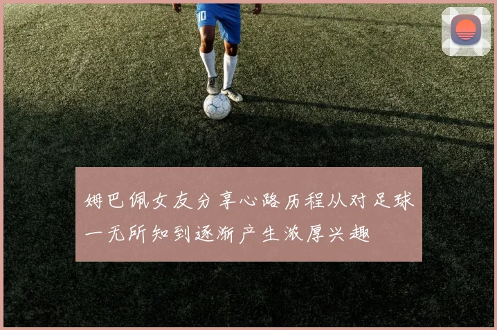 姆巴佩女友分享心路历程从对足球一无所知到逐渐产生浓厚兴趣