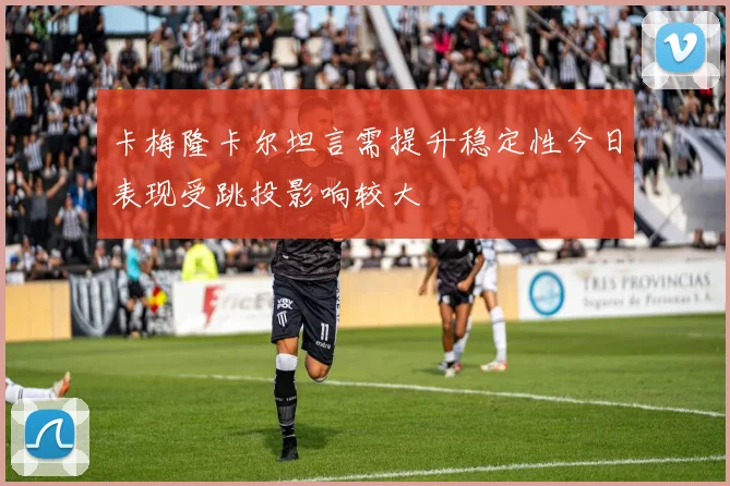 卡梅隆卡尔坦言需提升稳定性今日表现受跳投影响较大