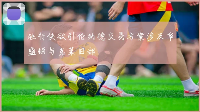 独行侠欲引伦纳德交易方案涉及华盛顿与克莱旧部