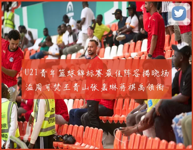 U21青年篮球锦标赛最佳阵容揭晓杨溢周可梵王青山张嘉琳蒋祺禹领衔出战