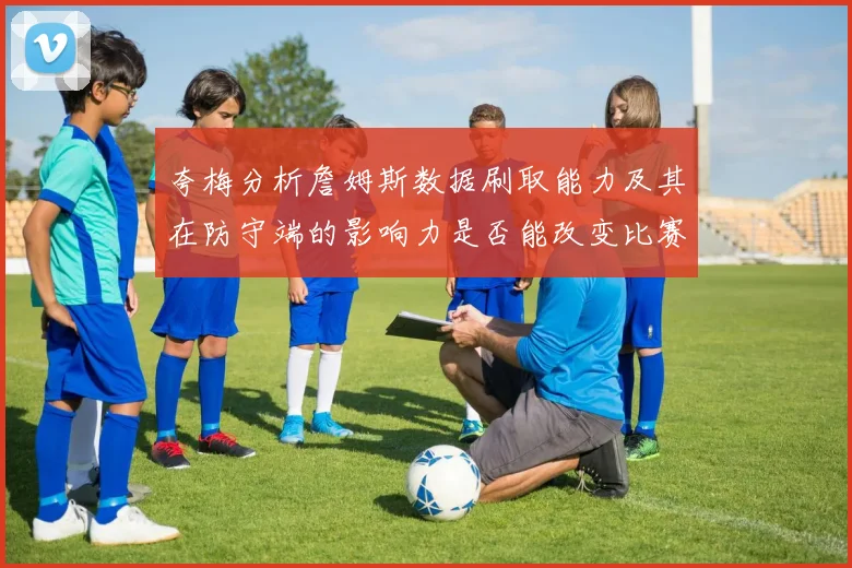夸梅分析詹姆斯数据刷取能力及其在防守端的影响力是否能改变比赛走势
