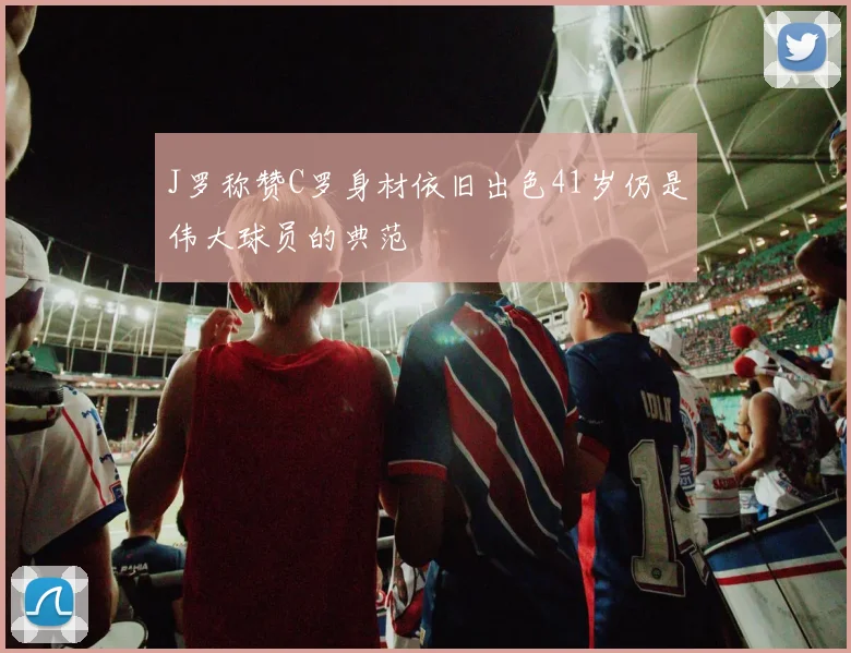 J罗称赞C罗身材依旧出色41岁仍是伟大球员的典范