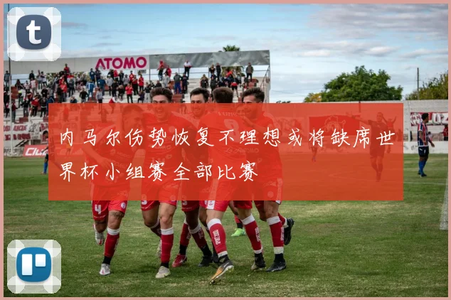内马尔伤势恢复不理想或将缺席世界杯小组赛全部比赛