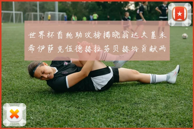 世界杯首轮助攻榜揭晓翁达夫基米希伊萨克伍德赫拉芬贝赫均贡献两次助攻