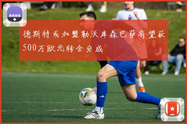 德斯特或加盟勒沃库森巴萨有望获500万欧元转会分成
