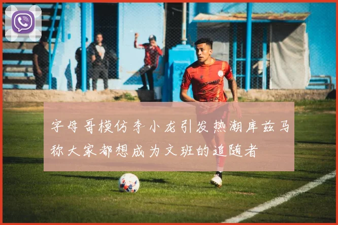 字母哥模仿李小龙引发热潮库兹马称大家都想成为文班的追随者
