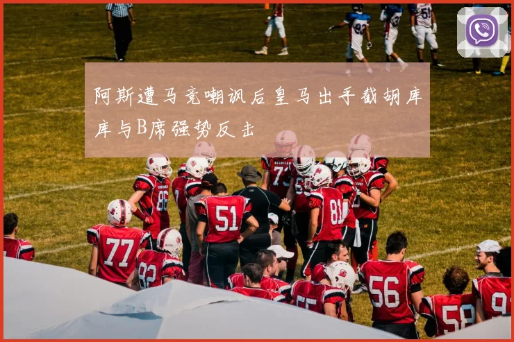 阿斯遭马竞嘲讽后皇马出手截胡库库与B席强势反击