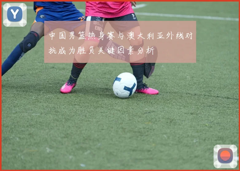 中国男篮热身赛与澳大利亚外线对抗成为胜负关键因素分析