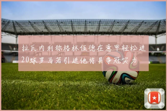 拉瓦内利称格林伍德在意甲轻松进20球罗马若引进他将具争冠实力
