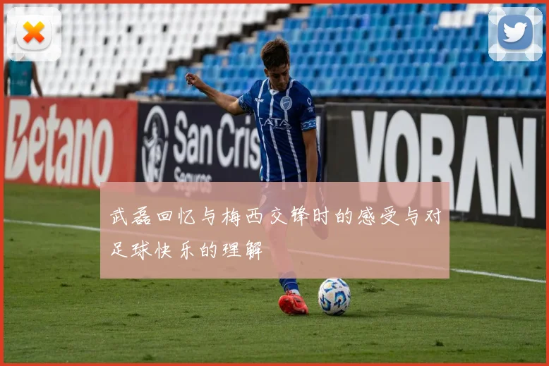 武磊回忆与梅西交锋时的感受与对足球快乐的理解