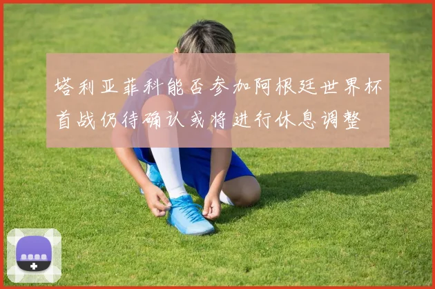 塔利亚菲科能否参加阿根廷世界杯首战仍待确认或将进行休息调整