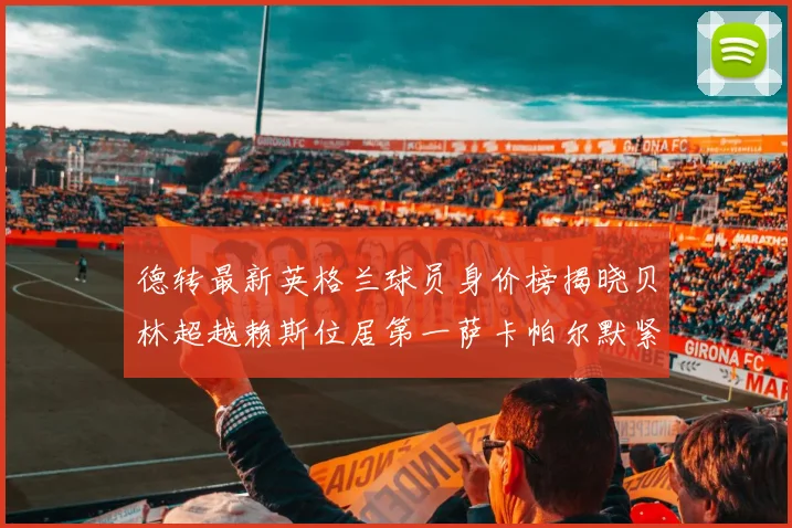 德转最新英格兰球员身价榜揭晓贝林超越赖斯位居第一萨卡帕尔默紧随其后