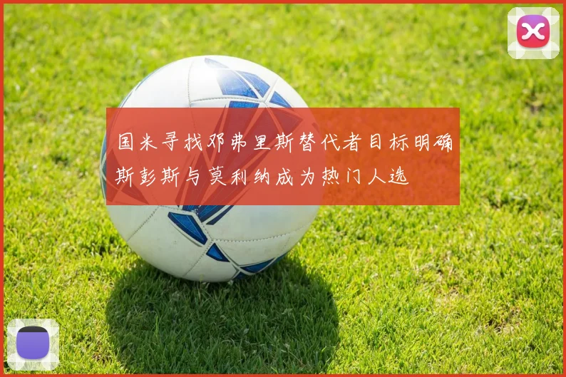 国米寻找邓弗里斯替代者目标明确斯彭斯与莫利纳成为热门人选
