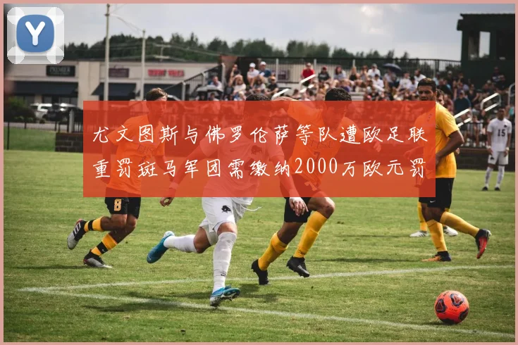 尤文图斯与佛罗伦萨等队遭欧足联重罚斑马军团需缴纳2000万欧元罚款