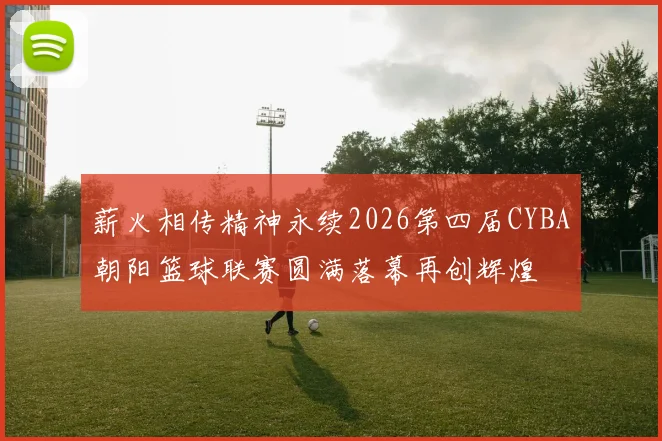 薪火相传精神永续2026第四届CYBA朝阳篮球联赛圆满落幕再创辉煌