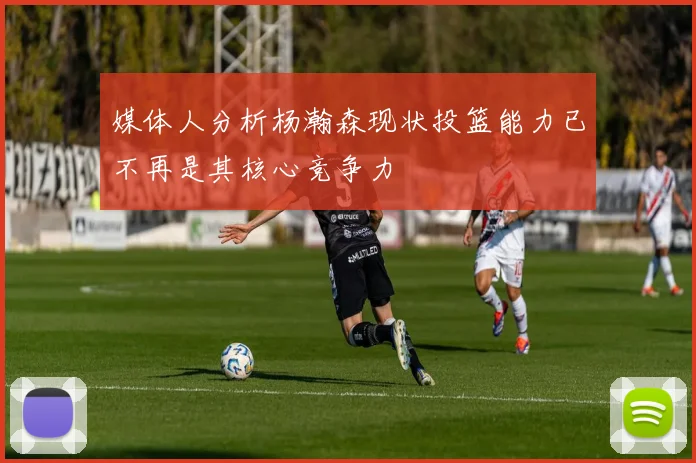 媒体人分析杨瀚森现状投篮能力已不再是其核心竞争力