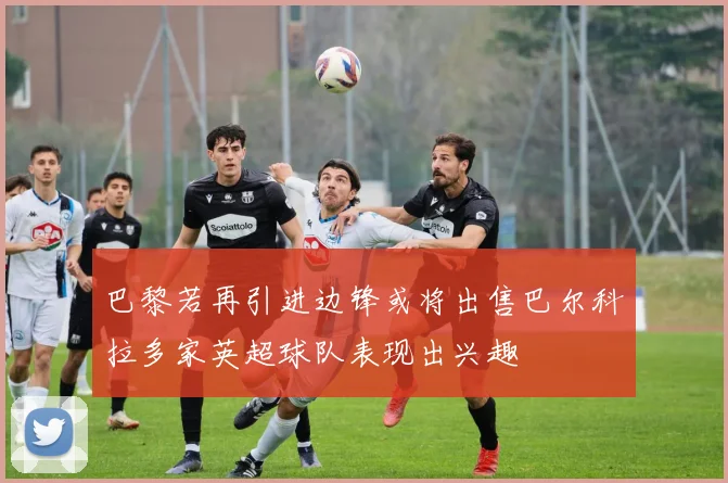 巴黎若再引进边锋或将出售巴尔科拉多家英超球队表现出兴趣